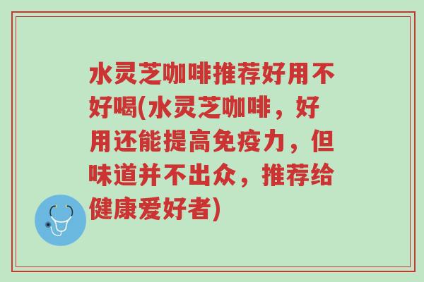 水灵芝咖啡推荐好用不好喝(水灵芝咖啡,好用还能提高免疫力,但味道并不出众,推荐给健康爱好者)-第1张图片-超越 水灵芝咖啡推荐好用不好喝(水灵芝咖啡,好用还能提高免疫力,但味道并不出众,推荐给健康爱好者)-第1张图片-超越