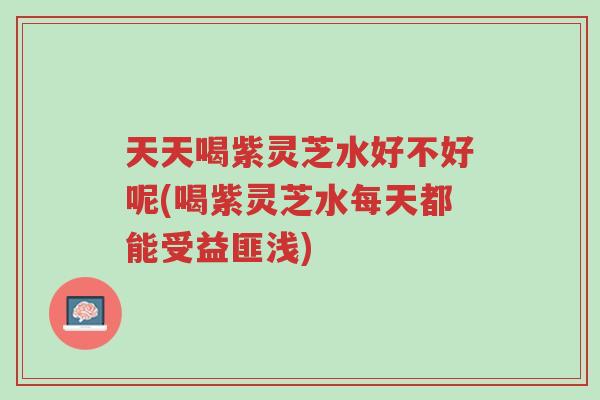 天天喝紫灵芝水好不好呢(喝紫灵芝水每天都能受益匪浅)-第1张图片-超越 天天喝紫灵芝水好不好呢(喝紫灵芝水每天都能受益匪浅)-第1张图片-超越