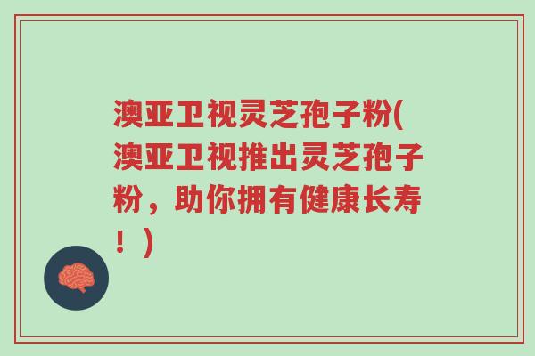 澳亚卫视灵芝孢子粉(澳亚卫视推出灵芝孢子粉，助你拥有健康长寿！)-第1张图片-超越