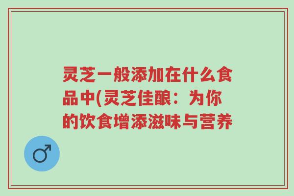 灵芝一般添加在什么食品中(灵芝佳酿:为你的饮食增添滋味与营养-第1张图片-超越 灵芝一般添加在什么食品中(灵芝佳酿:为你的饮食增添滋味与营养-第1张图片-超越