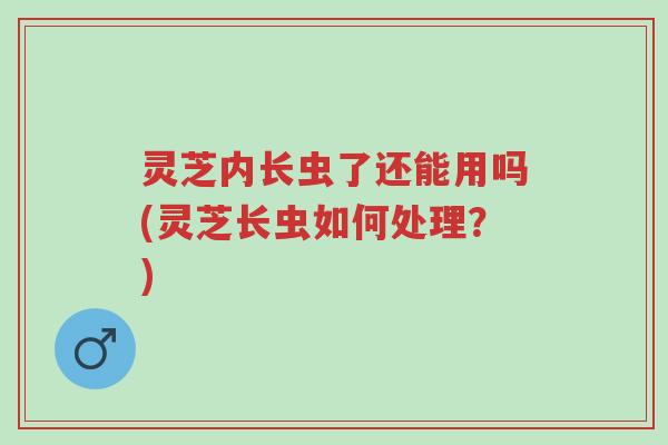 灵芝内长虫了还能用吗(灵芝长虫如何处理？)-第1张图片-超越