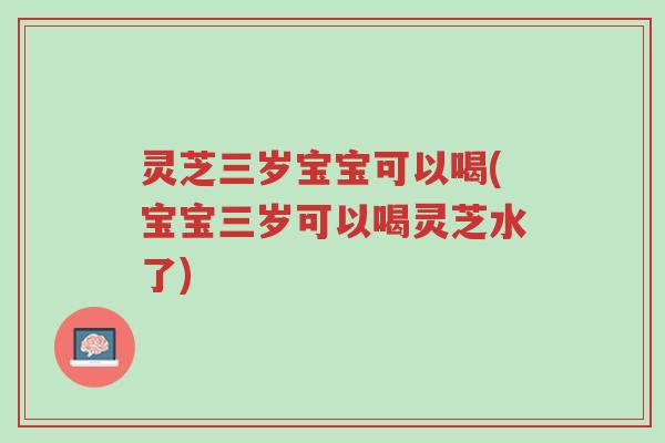 灵芝三岁宝宝可以喝(宝宝三岁可以喝灵芝水了)-第1张图片-超越