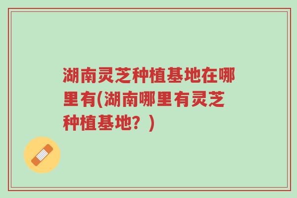 湖南灵芝种植基地在哪里有(湖南哪里有灵芝种植基地?)-第1张图片-超越 湖南灵芝种植基地在哪里有(湖南哪里有灵芝种植基地?)-第1张图片-超越