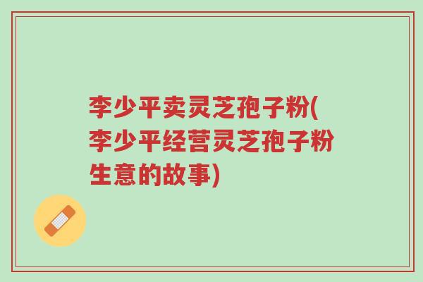 李少平卖灵芝孢子粉(李少平经营灵芝孢子粉生意的故事)-第1张图片-超越 李少平卖灵芝孢子粉(李少平经营灵芝孢子粉生意的故事)-第1张图片-超越