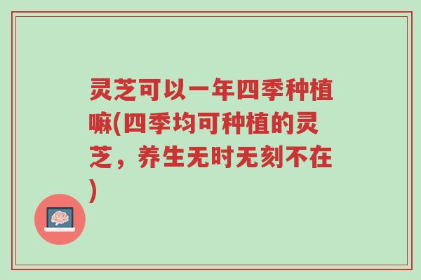 灵芝可以一年四季种植嘛(四季均可种植的灵芝,养生无时无刻不在)-第1张图片-超越 灵芝可以一年四季种植嘛(四季均可种植的灵芝,养生无时无刻不在)-第1张图片-超越
