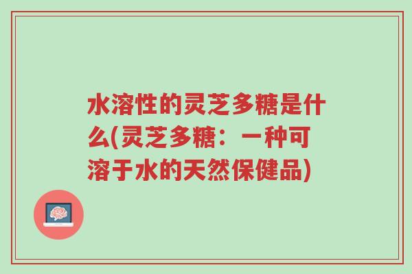 水溶性的灵芝多糖是什么(灵芝多糖：一种可溶于水的天然保健品)-第1张图片-超越