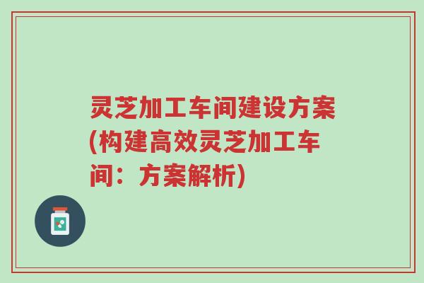 灵芝加工车间建设方案(构建高效灵芝加工车间:方案解析)-第1张图片-超越 灵芝加工车间建设方案(构建高效灵芝加工车间:方案解析)-第1张图片-超越