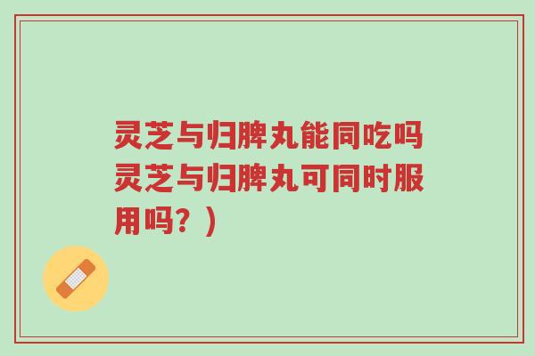 灵芝与归脾丸能同吃吗灵芝与归脾丸可同时服用吗？)-第1张图片-超越
