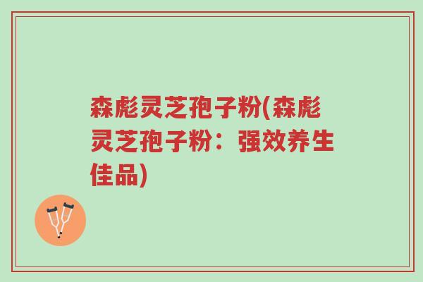 森彪灵芝孢子粉(森彪灵芝孢子粉：强效养生佳品)-第1张图片-超越