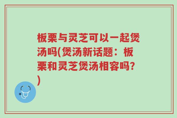 板栗与灵芝可以一起煲汤吗(煲汤新话题:板栗和灵芝煲汤相容吗?)-第1张图片-超越 板栗与灵芝可以一起煲汤吗(煲汤新话题:板栗和灵芝煲汤相容吗?)-第1张图片-超越