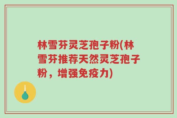 林雪芬灵芝孢子粉(林雪芬推荐天然灵芝孢子粉，增强免疫力)-第1张图片-超越