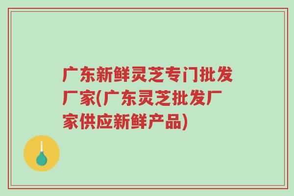 广东新鲜灵芝专门批发厂家(广东灵芝批发厂家供应新鲜产品)-第1张图片-超越 广东新鲜灵芝专门批发厂家(广东灵芝批发厂家供应新鲜产品)-第1张图片-超越