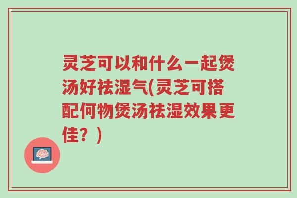 灵芝可以和什么一起煲汤好祛湿气(灵芝可搭配何物煲汤祛湿效果更佳?)-第1张图片-超越 灵芝可以和什么一起煲汤好祛湿气(灵芝可搭配何物煲汤祛湿效果更佳?)-第1张图片-超越