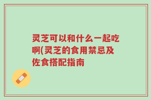 灵芝可以和什么一起吃啊(灵芝的食用禁忌及佐食搭配指南-第1张图片-超越