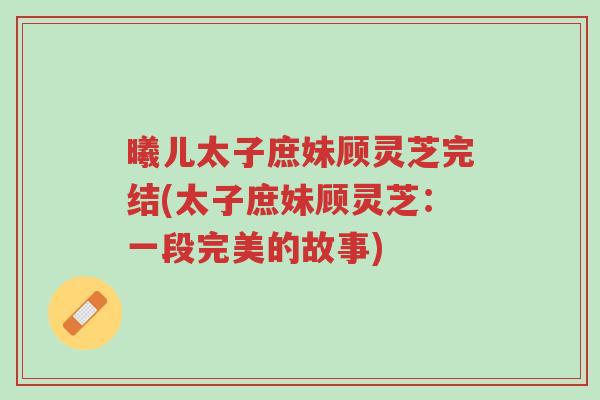 曦儿太子庶妹顾灵芝完结(太子庶妹顾灵芝：一段完美的故事)-第1张图片-超越