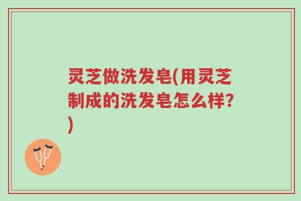 灵芝做洗发皂(用灵芝制成的洗发皂怎么样?)-第1张图片-超越 灵芝做洗发皂(用灵芝制成的洗发皂怎么样?)-第1张图片-超越