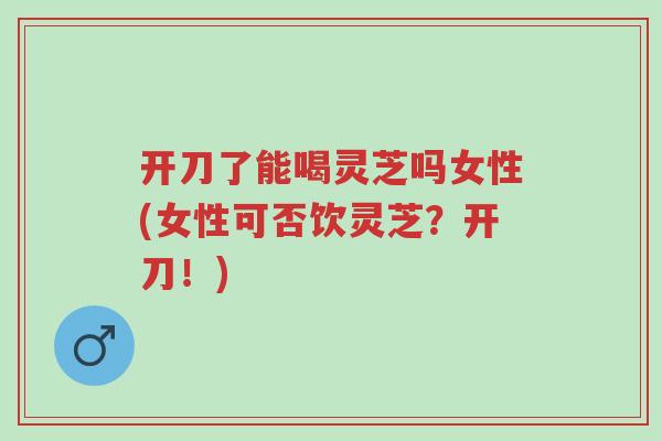 开刀了能喝灵芝吗女性(女性可否饮灵芝?开刀!)-第1张图片-超越 开刀了能喝灵芝吗女性(女性可否饮灵芝?开刀!)-第1张图片-超越