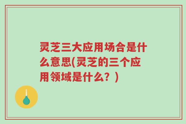 灵芝三大应用场合是什么意思(灵芝的三个应用领域是什么？)-第1张图片-超越