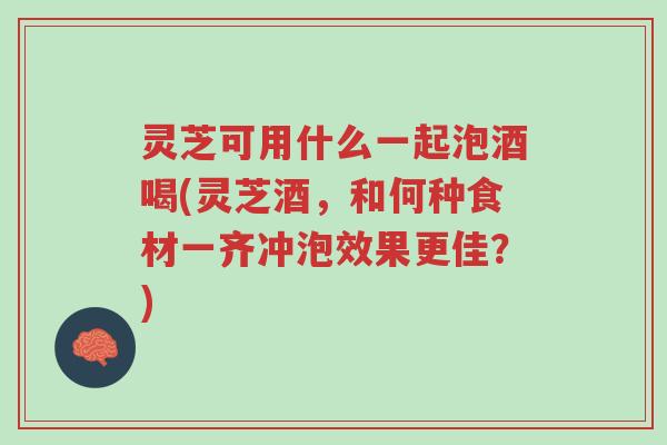 灵芝可用什么一起泡酒喝(灵芝酒,和何种食材一齐冲泡效果更佳?)-第1张图片-超越 灵芝可用什么一起泡酒喝(灵芝酒,和何种食材一齐冲泡效果更佳?)-第1张图片-超越