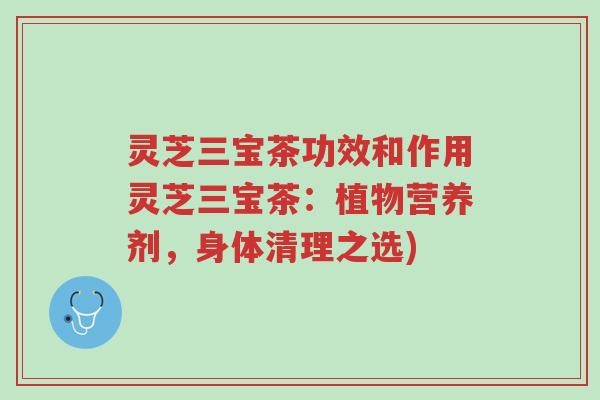 灵芝三宝茶功效和作用灵芝三宝茶：植物营养剂，身体清理之选)-第1张图片-超越