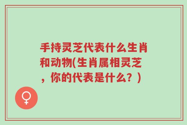 手持灵芝代表什么生肖和动物(生肖属相灵芝,你的代表是什么?)-第1张图片-超越 手持灵芝代表什么生肖和动物(生肖属相灵芝,你的代表是什么?)-第1张图片-超越