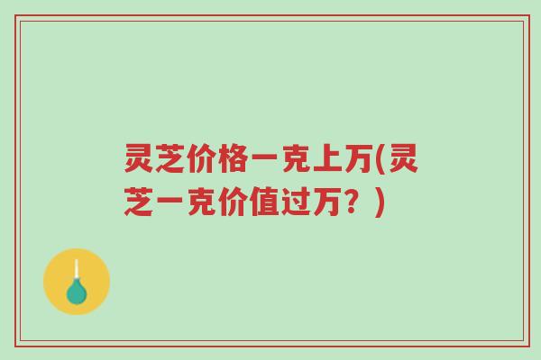 灵芝价格一克上万(灵芝一克价值过万?)-第1张图片-超越 灵芝价格一克上万(灵芝一克价值过万?)-第1张图片-超越