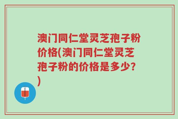澳门同仁堂灵芝孢子粉价格(澳门同仁堂灵芝孢子粉的价格是多少?)-第1张图片-超越 澳门同仁堂灵芝孢子粉价格(澳门同仁堂灵芝孢子粉的价格是多少?)-第1张图片-超越