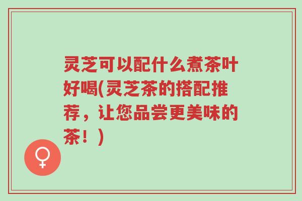 灵芝可以配什么煮茶叶好喝(灵芝茶的搭配推荐,让您品尝更美味的茶!)-第1张图片-超越 灵芝可以配什么煮茶叶好喝(灵芝茶的搭配推荐,让您品尝更美味的茶!)-第1张图片-超越