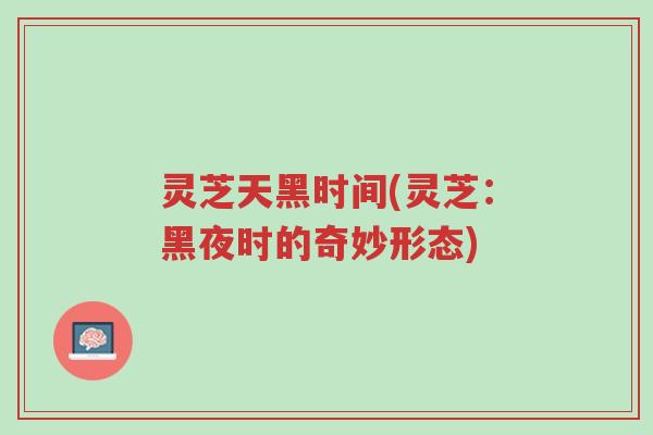 灵芝天黑时间(灵芝:黑夜时的奇妙形态)-第1张图片-超越 灵芝天黑时间(灵芝:黑夜时的奇妙形态)-第1张图片-超越