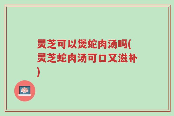 灵芝可以煲蛇肉汤吗(灵芝蛇肉汤可口又滋补)-第1张图片-超越 灵芝可以煲蛇肉汤吗(灵芝蛇肉汤可口又滋补)-第1张图片-超越