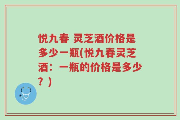 悦九春 灵芝酒价格是多少一瓶(悦九春灵芝酒:一瓶的价格是多少?)-第1张图片-超越 悦九春 灵芝酒价格是多少一瓶(悦九春灵芝酒:一瓶的价格是多少?)-第1张图片-超越