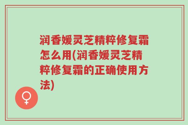 润香媛灵芝精粹修复霜怎么用(润香媛灵芝精粹修复霜的正确使用方法)-第1张图片-超越 润香媛灵芝精粹修复霜怎么用(润香媛灵芝精粹修复霜的正确使用方法)-第1张图片-超越