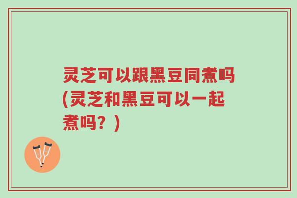 灵芝可以跟黑豆同煮吗(灵芝和黑豆可以一起煮吗?)-第1张图片-超越 灵芝可以跟黑豆同煮吗(灵芝和黑豆可以一起煮吗?)-第1张图片-超越