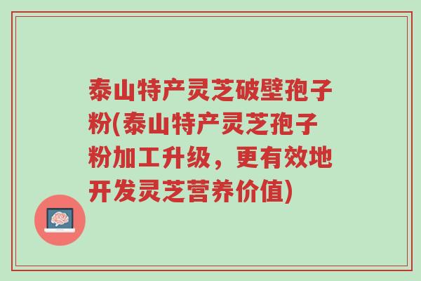 泰山特产灵芝破壁孢子粉(泰山特产灵芝孢子粉加工升级，更有效地开发灵芝营养价值)-第1张图片-超越