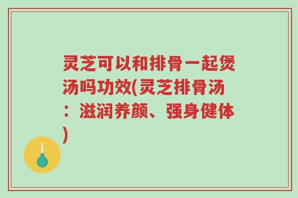 灵芝可以和排骨一起煲汤吗功效(灵芝排骨汤:滋润养颜、强身健体)-第1张图片-超越 灵芝可以和排骨一起煲汤吗功效(灵芝排骨汤:滋润养颜、强身健体)-第1张图片-超越