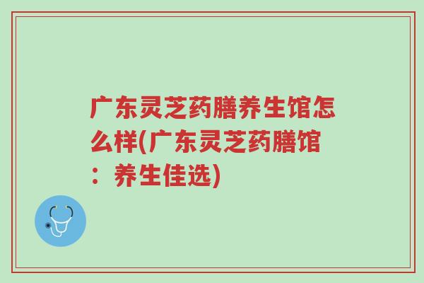 广东灵芝药膳养生馆怎么样(广东灵芝药膳馆:养生佳选)-第1张图片-超越 广东灵芝药膳养生馆怎么样(广东灵芝药膳馆:养生佳选)-第1张图片-超越