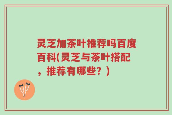 灵芝加茶叶推荐吗百度百科(灵芝与茶叶搭配，推荐有哪些？)-第1张图片-超越