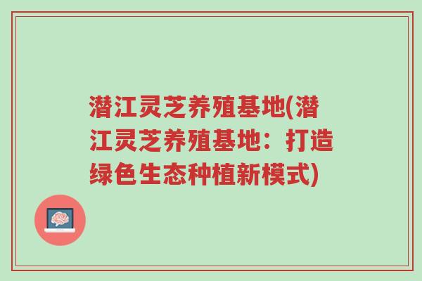 潜江灵芝养殖基地(潜江灵芝养殖基地:打造绿色生态种植新模式)-第1张图片-超越 潜江灵芝养殖基地(潜江灵芝养殖基地:打造绿色生态种植新模式)-第1张图片-超越