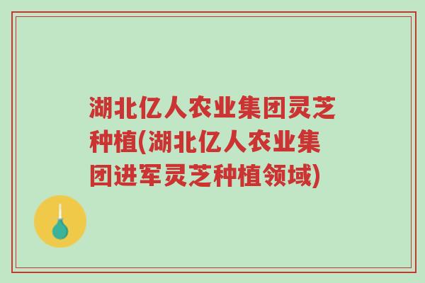 湖北亿人农业集团灵芝种植(湖北亿人农业集团进军灵芝种植领域)-第1张图片-超越 湖北亿人农业集团灵芝种植(湖北亿人农业集团进军灵芝种植领域)-第1张图片-超越