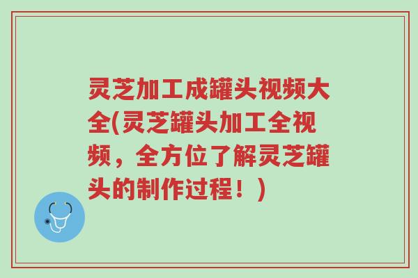 灵芝加工成罐头视频大全(灵芝罐头加工全视频,全方位了解灵芝罐头的制作过程!)-第1张图片-超越 灵芝加工成罐头视频大全(灵芝罐头加工全视频,全方位了解灵芝罐头的制作过程!)-第1张图片-超越