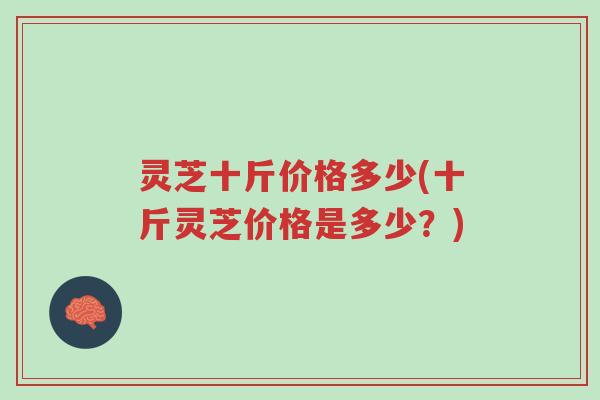 灵芝十斤价格多少(十斤灵芝价格是多少?)-第1张图片-超越 灵芝十斤价格多少(十斤灵芝价格是多少?)-第1张图片-超越