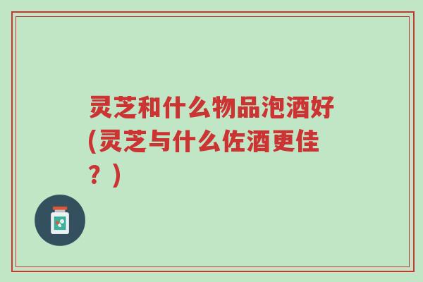 灵芝和什么物品泡酒好(灵芝与什么佐酒更佳?)-第1张图片-超越 灵芝和什么物品泡酒好(灵芝与什么佐酒更佳?)-第1张图片-超越