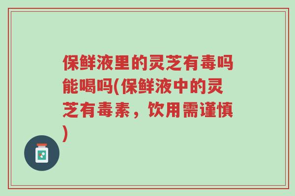 保鲜液里的灵芝有毒吗能喝吗(保鲜液中的灵芝有毒素,饮用需谨慎)-第1张图片-超越 保鲜液里的灵芝有毒吗能喝吗(保鲜液中的灵芝有毒素,饮用需谨慎)-第1张图片-超越