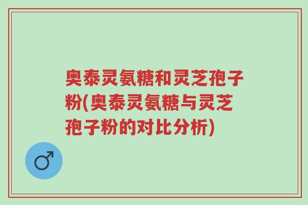 奥泰灵氨糖和灵芝孢子粉(奥泰灵氨糖与灵芝孢子粉的对比分析)-第1张图片-超越 奥泰灵氨糖和灵芝孢子粉(奥泰灵氨糖与灵芝孢子粉的对比分析)-第1张图片-超越