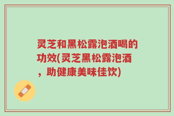 灵芝和黑松露泡酒喝的功效(灵芝黑松露泡酒,助健康美味佳饮)-第1张图片-超越 灵芝和黑松露泡酒喝的功效(灵芝黑松露泡酒,助健康美味佳饮)-第1张图片-超越