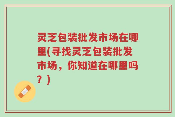 灵芝包装批发市场在哪里(寻找灵芝包装批发市场，你知道在哪里吗？)-第1张图片-超越