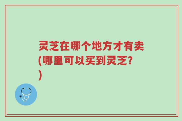 灵芝在哪个地方才有卖(哪里可以买到灵芝?)-第1张图片-超越 灵芝在哪个地方才有卖(哪里可以买到灵芝?)-第1张图片-超越