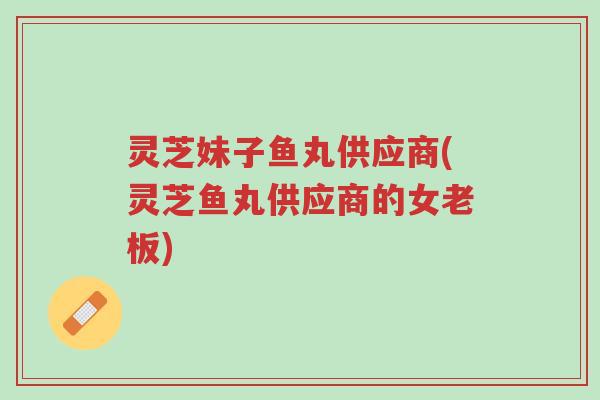 灵芝妹子鱼丸供应商(灵芝鱼丸供应商的女老板)-第1张图片-超越