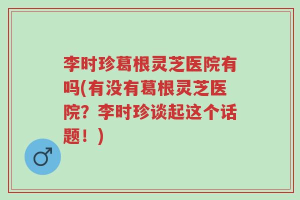 李时珍葛根灵芝医院有吗(有没有葛根灵芝医院？李时珍谈起这个话题！)-第1张图片-超越