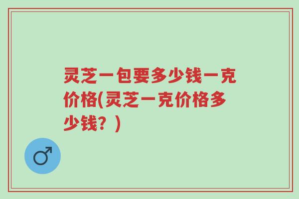 灵芝一包要多少钱一克价格(灵芝一克价格多少钱?)-第1张图片-超越 灵芝一包要多少钱一克价格(灵芝一克价格多少钱?)-第1张图片-超越